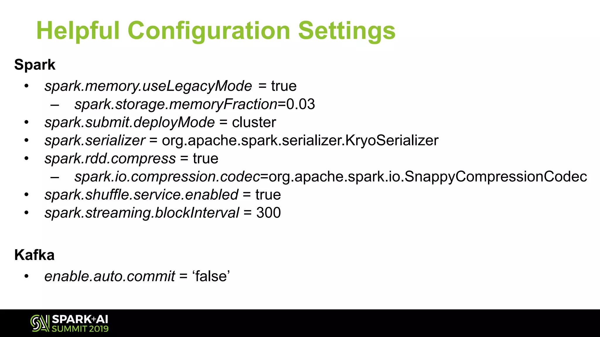 Helpful Configuration Settings
Spark
• spark.memory.useLegacyMode = true
– spark.storage.memoryFraction=0.03
• spark.submit.deployMode = cluster
• spark.serializer = org.apache.spark.serializer.KryoSerializer
• spark.rdd.compress = true
– spark.io.compression.codec=org.apache.spark.io.SnappyCompressionCodec
• spark.shuffle.service.enabled = true
• spark.streaming.blockInterval = 300
Kafka
• enable.auto.commit = ‘false’
 