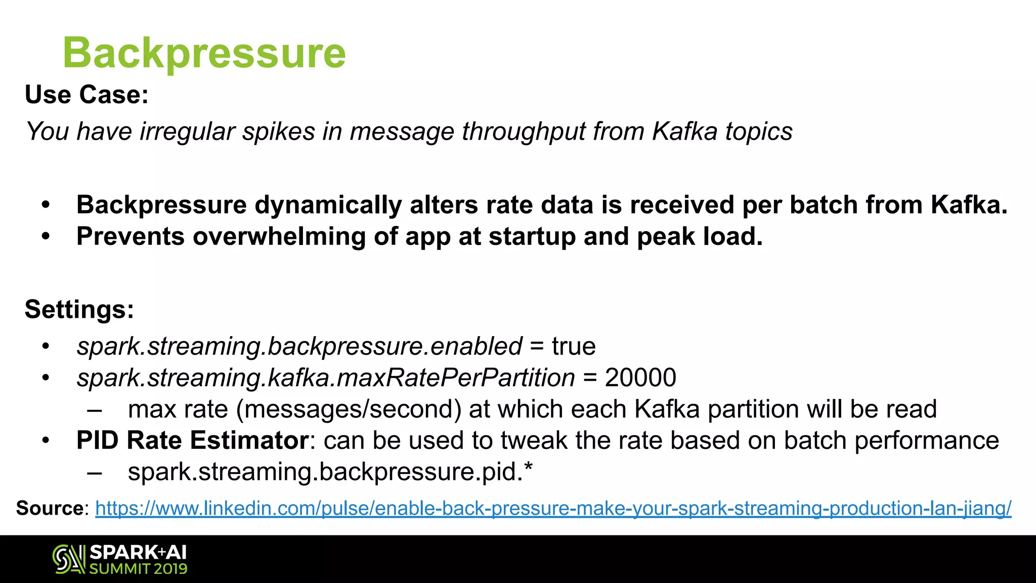Backpressure
Use Case:
You have irregular spikes in message throughput from Kafka topics
• Backpressure dynamically alters rate data is received per batch from Kafka.
• Prevents overwhelming of app at startup and peak load.
Settings:
• spark.streaming.backpressure.enabled = true
• spark.streaming.kafka.maxRatePerPartition = 20000
– max rate (messages/second) at which each Kafka partition will be read
• PID Rate Estimator: can be used to tweak the rate based on batch performance
– spark.streaming.backpressure.pid.*
Source: https://www.linkedin.com/pulse/enable-back-pressure-make-your-spark-streaming-production-lan-jiang/
 