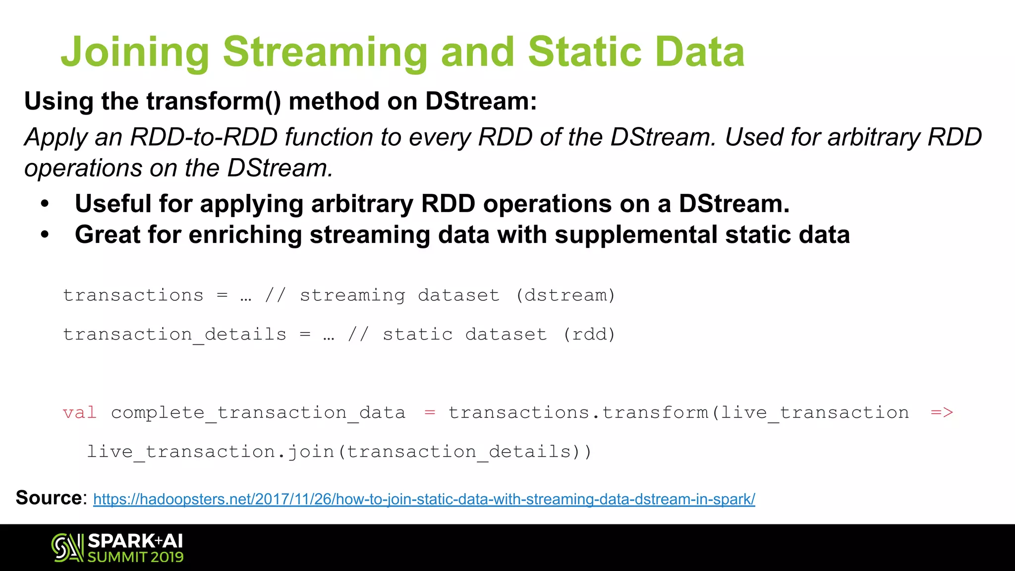 Using the transform() method on DStream:
Apply an RDD-to-RDD function to every RDD of the DStream. Used for arbitrary RDD
operations on the DStream.
• Useful for applying arbitrary RDD operations on a DStream.
• Great for enriching streaming data with supplemental static data
Joining Streaming and Static Data
Source: https://hadoopsters.net/2017/11/26/how-to-join-static-data-with-streaming-data-dstream-in-spark/
transactions = … // streaming dataset (dstream)
transaction_details = … // static dataset (rdd)
val complete_transaction_data = transactions.transform(live_transaction =>
live_transaction.join(transaction_details))
 