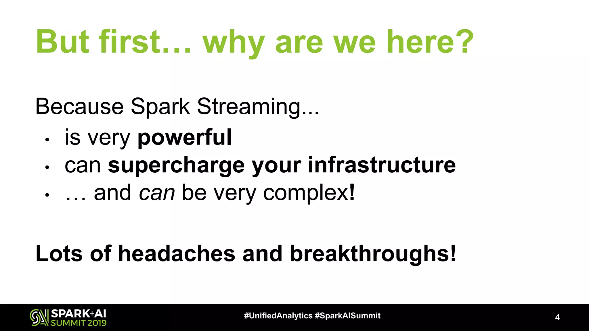 Because Spark Streaming...
• is very powerful
• can supercharge your infrastructure
• … and can be very complex!
Lots of headaches and breakthroughs!
But first… why are we here?
4#UnifiedAnalytics #SparkAISummit
 