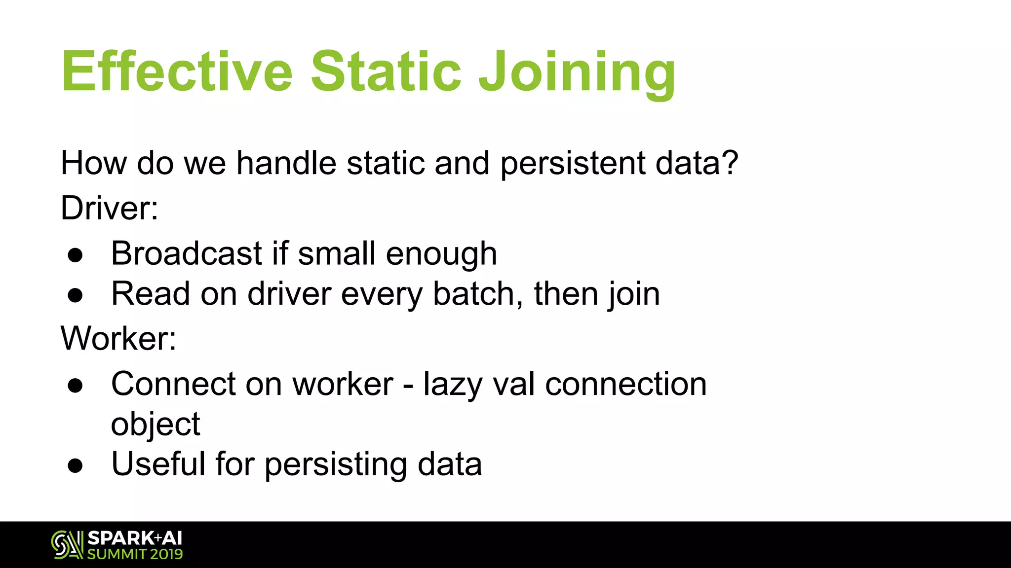 Effective Static Joining
How do we handle static and persistent data?
Driver:
● Broadcast if small enough
● Read on driver every batch, then join
Worker:
● Connect on worker - lazy val connection
object
● Useful for persisting data
 