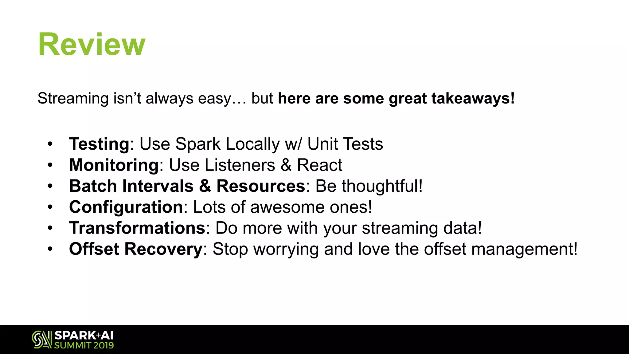 Streaming isn’t always easy… but here are some great takeaways!
• Testing: Use Spark Locally w/ Unit Tests
• Monitoring: Use Listeners & React
• Batch Intervals & Resources: Be thoughtful!
• Configuration: Lots of awesome ones!
• Transformations: Do more with your streaming data!
• Offset Recovery: Stop worrying and love the offset management!
Review
 