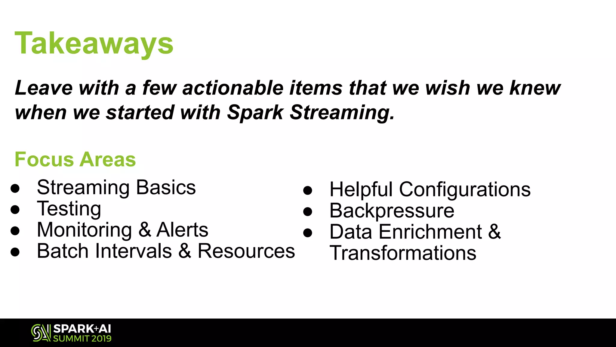 ● Streaming Basics
● Testing
● Monitoring & Alerts
● Batch Intervals & Resources
Takeaways
Leave with a few actionable items that we wish we knew
when we started with Spark Streaming.
Focus Areas
● Helpful Configurations
● Backpressure
● Data Enrichment &
Transformations
 
