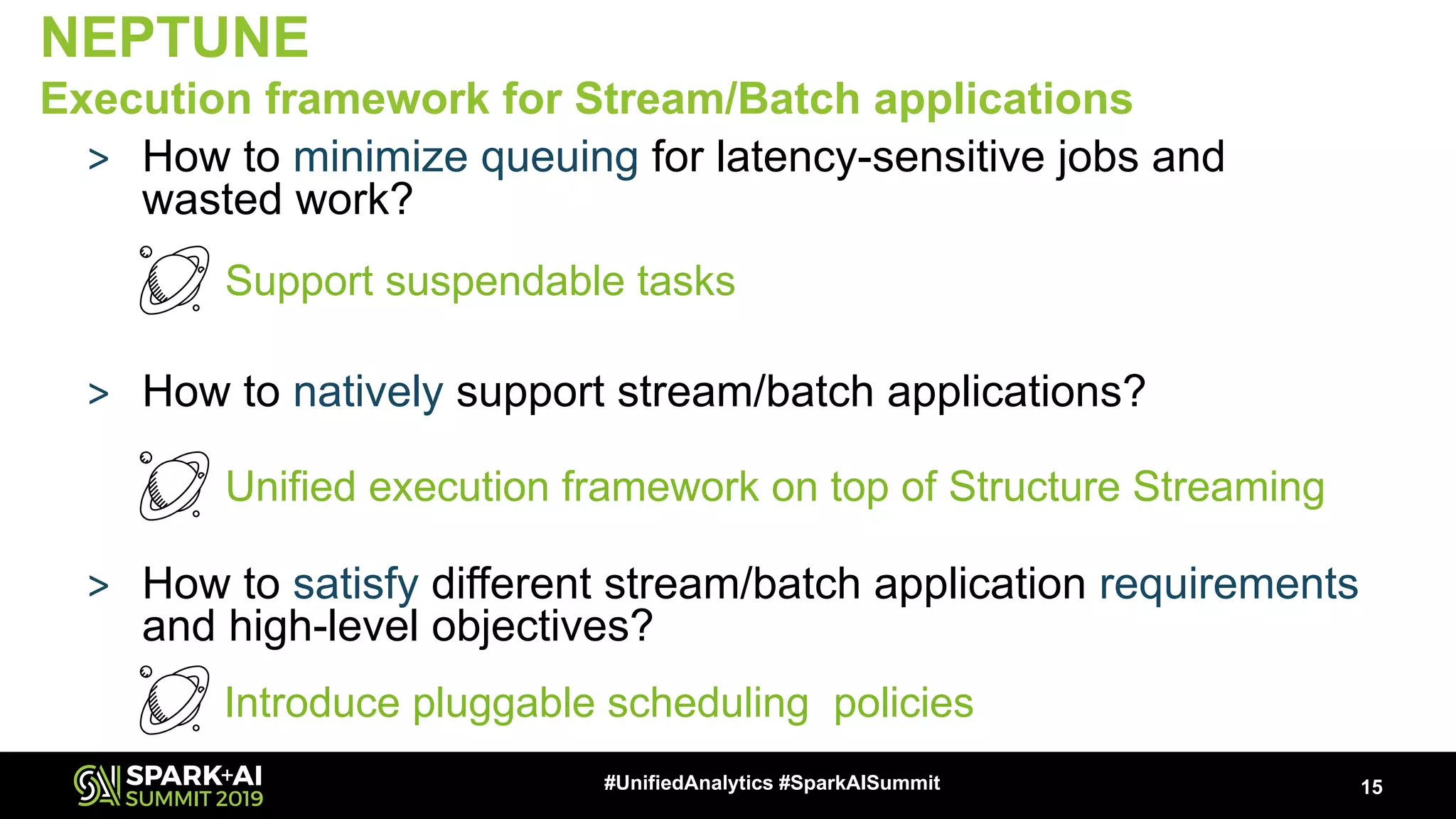 > How to minimize queuing for latency-sensitive jobs and wasted work? Implement suspendable tasks > How to natively support stream/batch applications? Provide a unified execution framework > How to satisfy different stream/batch application requirements and high-level objectives? Introduces custom scheduling policies 15#UnifiedAnalytics #SparkAISummit NEPTUNE Execution framework for Stream/Batch applications Support suspendable tasks Unified execution framework on top of Structure Streaming Introduce pluggable scheduling policies 