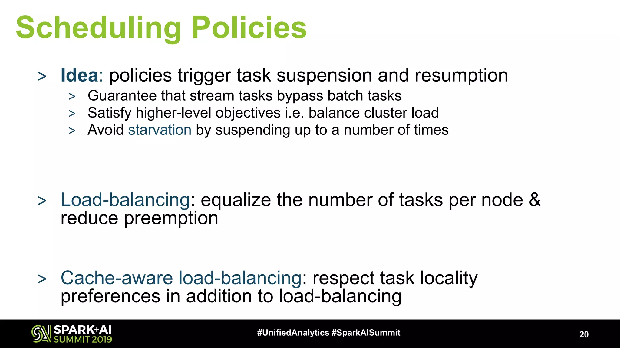 20#UnifiedAnalytics #SparkAISummit Scheduling Policies > Idea: policies trigger task suspension and resumption > Guarantee that stream tasks bypass batch tasks > Satisfy higher-level objectives i.e. balance cluster load > Avoid starvation by suspending up to a number of times > Load-balancing: equalize the number of tasks per node & reduce preemption > Cache-aware load-balancing: respect task locality preferences in addition to load-balancing 