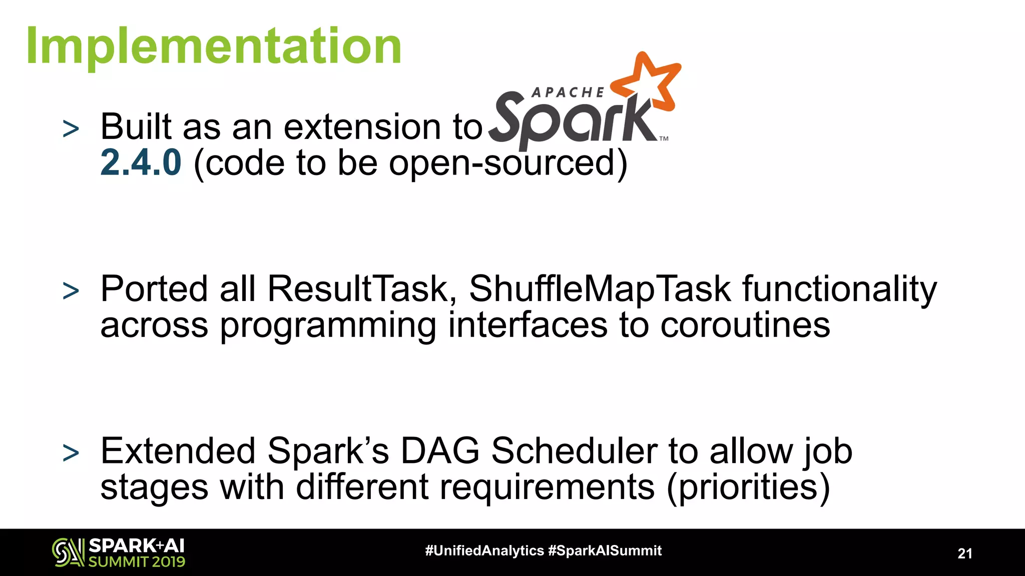 > Built as an extension to 2.4.0 (code to be open-sourced) > Ported all ResultTask, ShuffleMapTask functionality across programming interfaces to coroutines > Extended Spark’s DAG Scheduler to allow job stages with different requirements (priorities) 21#UnifiedAnalytics #SparkAISummit Implementation 