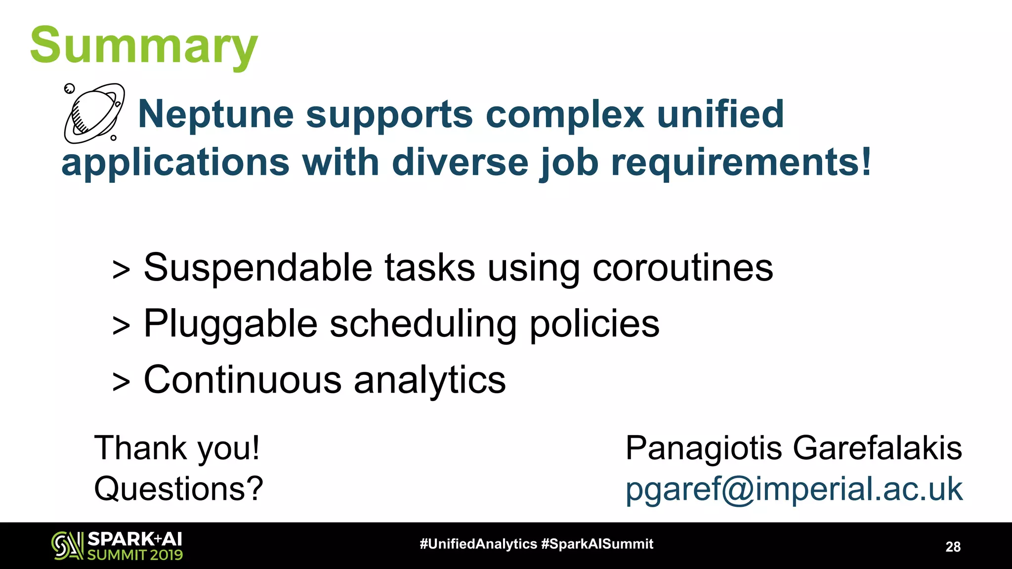 28#UnifiedAnalytics #SparkAISummit Summary Neptune supports complex unified applications with diverse job requirements! > Suspendable tasks using coroutines > Pluggable scheduling policies > Continuous analytics Thank you! Questions? Panagiotis Garefalakis pgaref@imperial.ac.uk 