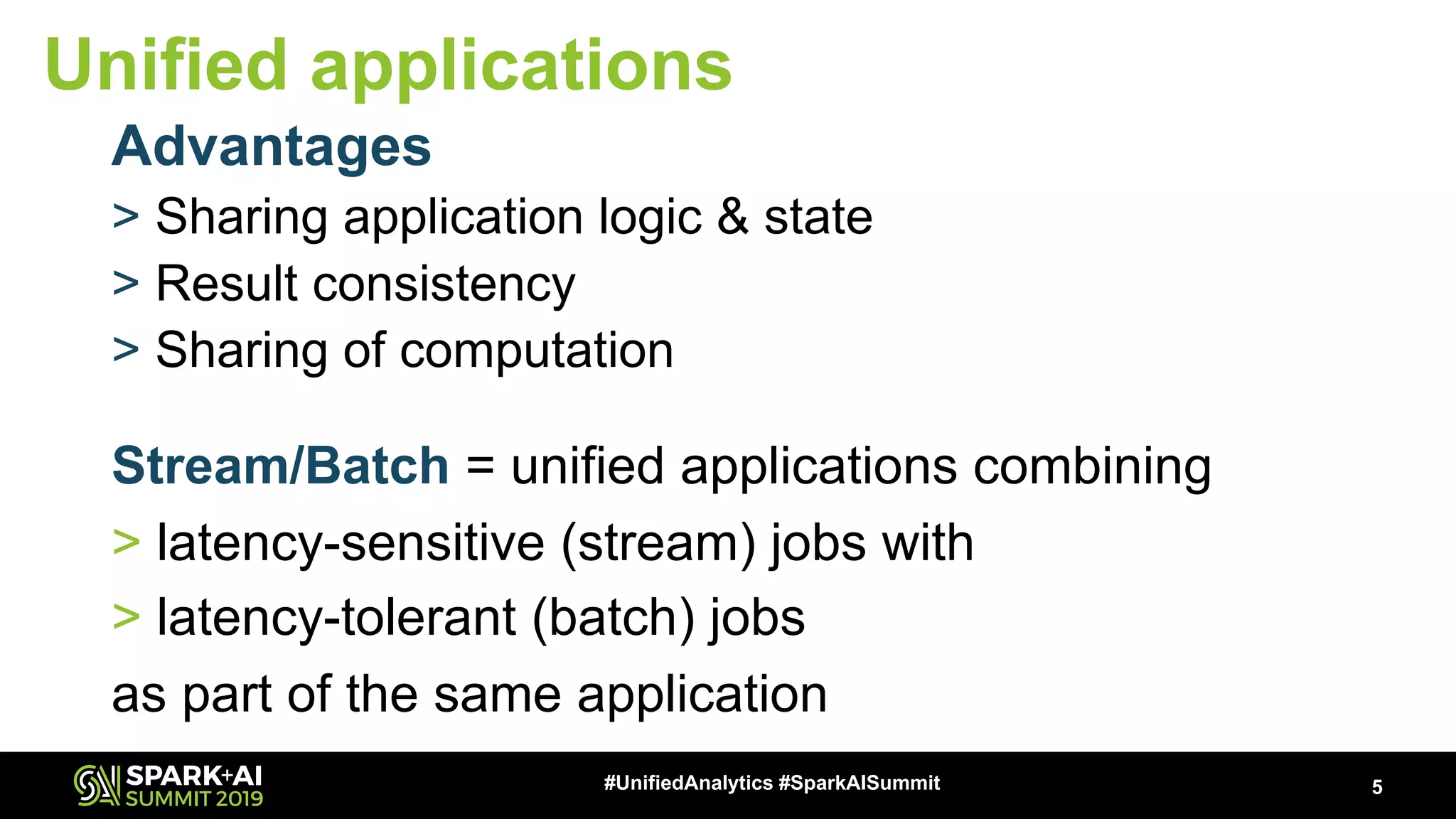 Stream/Batch = unified applications combining > latency-sensitive (stream) jobs with > latency-tolerant (batch) jobs as part of the same application 5#UnifiedAnalytics #SparkAISummit Unified applications Advantages > Sharing application logic & state > Result consistency > Sharing of computation 