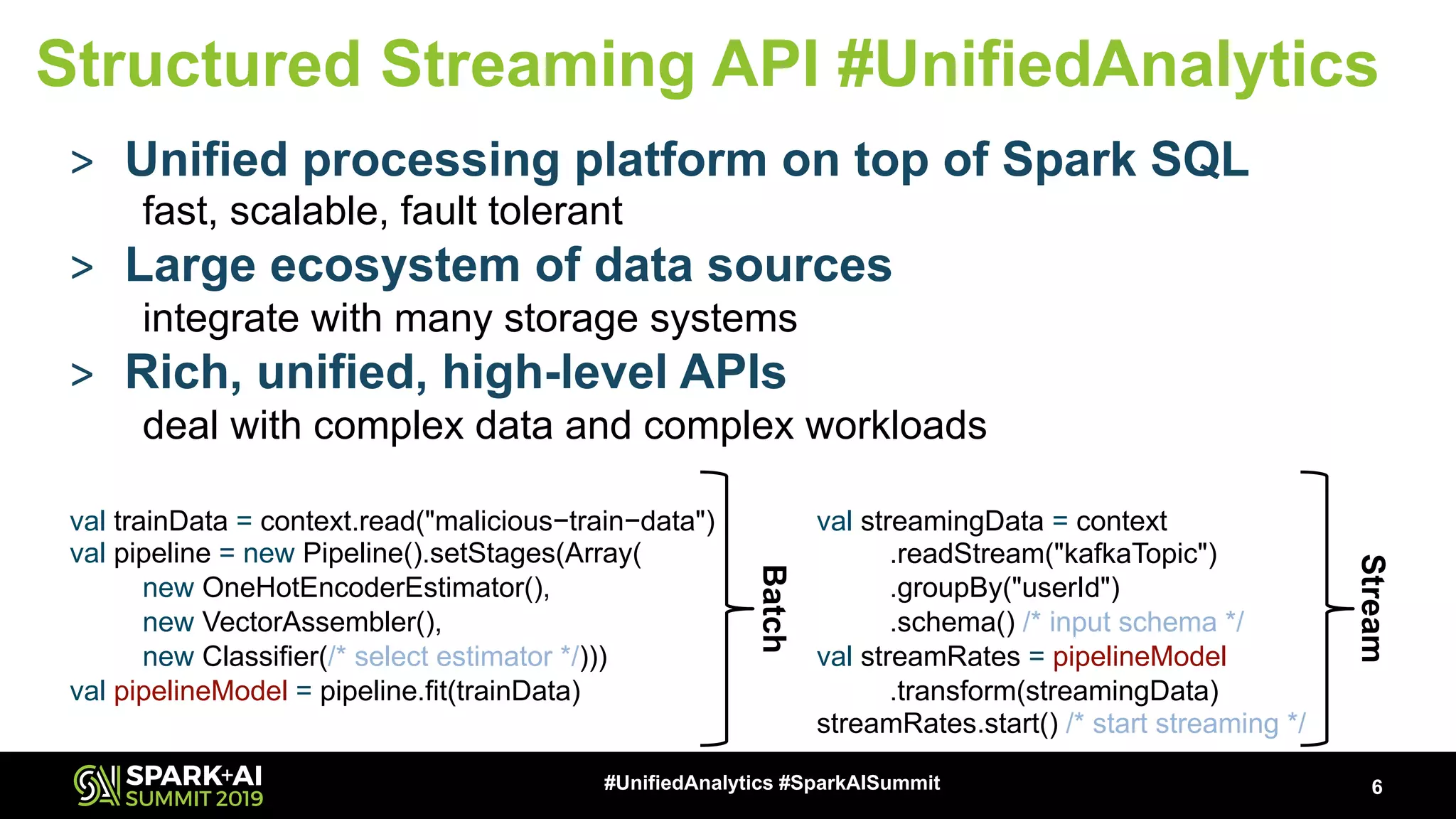 > Unified processing platform on top of Spark SQL fast, scalable, fault tolerant > Large ecosystem of data sources integrate with many storage systems > Rich, unified, high-level APIs deal with complex data and complex workloads 6#UnifiedAnalytics #SparkAISummit Structured Streaming API #UnifiedAnalytics val trainData = context.read("malicious−train−data") val pipeline = new Pipeline().setStages(Array( new OneHotEncoderEstimator(), new VectorAssembler(), new Classifier(/* select estimator */))) val pipelineModel = pipeline.fit(trainData) val streamingData = context .readStream("kafkaTopic") .groupBy("userId") .schema() /* input schema */ val streamRates = pipelineModel .transform(streamingData) streamRates.start() /* start streaming */ Batch Stream 