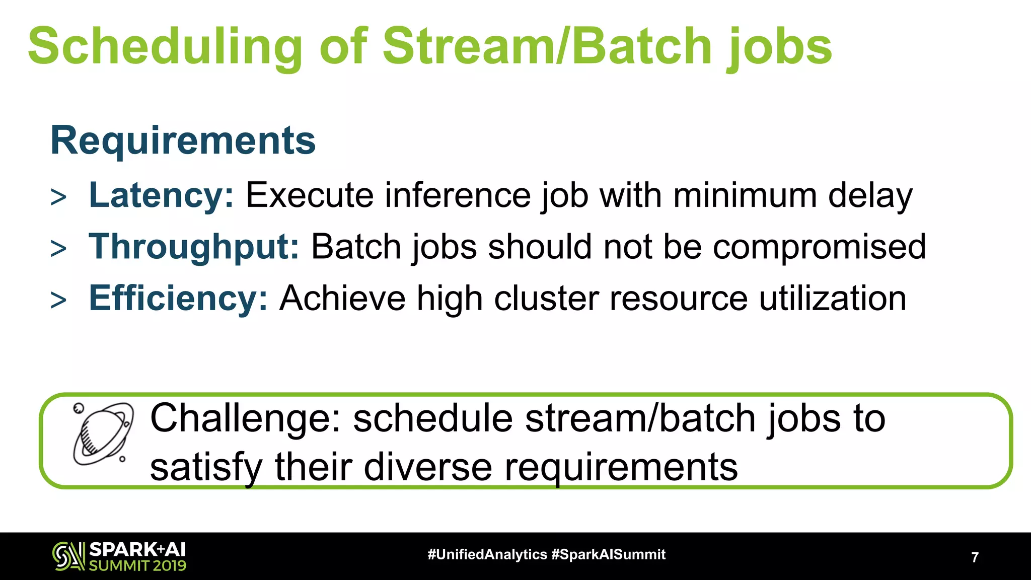 Requirements > Latency: Execute inference job with minimum delay > Throughput: Batch jobs should not be compromised > Efficiency: Achieve high cluster resource utilization 7#UnifiedAnalytics #SparkAISummit Scheduling of Stream/Batch jobs Challenge: schedule stream/batch jobs to satisfy their diverse requirements 