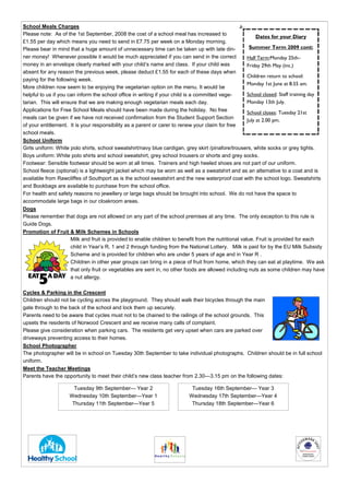 School Meals Charges
Please note: As of the 1st September, 2008 the cost of a school meal has increased to
                                                                                                            Dates for your Diary
£1.55 per day which means you need to send in £7.75 per week on a Monday morning.
Please bear in mind that a huge amount of unnecessary time can be taken up with late din-               Summer Term 2009 cont:
ner money! Whenever possible it would be much appreciated if you can send in the correct               Half Term:Monday 25th–
money in an envelope clearly marked with your child’s name and class. If your child was                Friday 29th May (inc.)
absent for any reason the previous week, please deduct £1.55 for each of these days when
                                                                                                       Children return to school:
paying for the following week.
                                                                                                       Monday 1st June at 8.55 am.
More children now seem to be enjoying the vegetarian option on the menu. It would be
helpful to us if you can inform the school office in writing if your child is a committed vege-        School closed: Staff training day
tarian. This will ensure that we are making enough vegetarian meals each day.                          Monday 13th July.
Applications for Free School Meals should have been made during the holiday. No free                   School closes: Tuesday 21st
meals can be given if we have not received confirmation from the Student Support Section               July at 2.00 pm.
of your entitlement. It is your responsibility as a parent or carer to renew your claim for free
school meals.
School Uniform
Girls uniform: White polo shirts, school sweatshirt/navy blue cardigan, grey skirt /pinafore/trousers, white socks or grey tights.
Boys uniform: White polo shirts and school sweatshirt, grey school trousers or shorts and grey socks.
Footwear: Sensible footwear should be worn at all times. Trainers and high heeled shoes are not part of our uniform.
School fleece (optional) is a lightweight jacket which may be worn as well as a sweatshirt and as an alternative to a coat and is
available from Rawcliffes of Southport as is the school sweatshirt and the new waterproof coat with the school logo. Sweatshirts
and Bookbags are available to purchase from the school office.
For health and safety reasons no jewellery or large bags should be brought into school. We do not have the space to
accommodate large bags in our cloakroom areas.
Dogs
Please remember that dogs are not allowed on any part of the school premises at any time. The only exception to this rule is
Guide Dogs.
Promotion of Fruit & Milk Schemes in Schools
                      Milk and fruit is provided to enable children to benefit from the nutritional value. Fruit is provided for each
                      child in Year’s R, 1 and 2 through funding from the National Lottery. Milk is paid for by the EU Milk Subsidy
                      Scheme and is provided for children who are under 5 years of age and in Year R .
                      Children in other year groups can bring in a piece of fruit from home, which they can eat at playtime. We ask
                      that only fruit or vegetables are sent in, no other foods are allowed including nuts as some children may have
                      a nut allergy.

Cycles & Parking in the Crescent
Children should not be cycling across the playground. They should walk their bicycles through the main
gate through to the back of the school and lock them up securely.
Parents need to be aware that cycles must not to be chained to the railings of the school grounds. This
upsets the residents of Norwood Crescent and we receive many calls of complaint.
Please give consideration when parking cars. The residents get very upset when cars are parked over
driveways preventing access to their homes.
School Photographer
The photographer will be in school on Tuesday 30th September to take individual photographs. Children should be in full school
uniform.
Meet the Teacher Meetings
Parents have the opportunity to meet their child’s new class teacher from 2.30—3.15 pm on the following dates:

                       Tuesday 9th September— Year 2                        Tuesday 16th September— Year 3
                     Wednesday 10th September—Year 1                       Wednesday 17th September—Year 4
                      Thursday 11th September—Year 5                        Thursday 18th September—Year 6
 