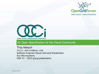 An Open Specification for the Cloud Community
            Thijs Metsch
            thijs.metsch@sun.com
            Software Engineer Cloud, Grid and Virtualization
            Sun Microsystems
            OGF 27 – OCCI group presentation




© 2009 Open Grid Forum
 