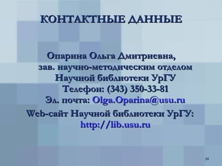 КОНТАКТНЫЕ ДАННЫЕ Опарина Ольга Дмитриевна, зав. научно-методическим отделом Научной библиотеки УрГУ Телефон: (343) 350-33 -8 1 Эл. почта:  [email_address] Web -сайт Научной библиотеки УрГУ:  http://lib.usu.ru 