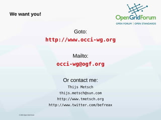 We want you!


                                        Goto:
                            http://www.occi-wg.org


                                        Mailto:
                                occi-wg@ogf.org


                                   Or contact me:
                                      Thijs Metsch
                                  thijs.metsch@sun.com
                                http://www.tmetsch.org
                             http://www.twitter.com/befreax

   © 2010 Open Grid Forum
 