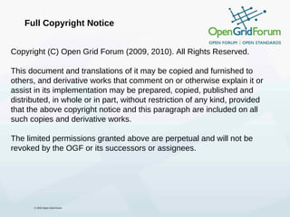Full Copyright Notice


Copyright (C) Open Grid Forum (2009, 2010). All Rights Reserved.

This document and translations of it may be copied and furnished to
others, and derivative works that comment on or otherwise explain it or
assist in its implementation may be prepared, copied, published and
distributed, in whole or in part, without restriction of any kind, provided
that the above copyright notice and this paragraph are included on all
such copies and derivative works.

The limited permissions granted above are perpetual and will not be
revoked by the OGF or its successors or assignees.




      © 2010 Open Grid Forum
 
