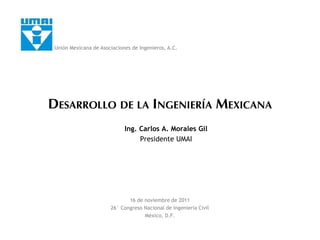 DESARROLLO DE LA INGENIERÍA MEXICANA
Ing. Carlos A. Morales Gil
Presidente UMAI
16 de noviembre de 2011
26° Congreso Nacional de Ingeniería Civil
México, D.F.
Unión Mexicana de Asociaciones de Ingenieros, A.C.
 