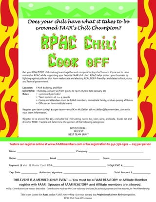 Does your chili have what it takes to be
                             crowned FAAR’s Chili Champion?



                                         RPAC Chili
                                          Cook off
                      Get your REALTOR® chili‐making team together and compete for top chef honors!  Come out to raise 
                      money for RPAC while supporting your favorite FAAR chili chef.  RPAC helps protect your business by 
                      fighting against policies that harm real estate and electing REALTOR®‐friendly candidates to local, state, 
                      and federal government. 
                       
                      Location:    FAAR Building, 2nd floor 
                      Date/Time:   Thursday, January 20 from 5 p.m. to 7 p.m. (Snow date January 27) 
                      Rules:       •  1 vote card per taster 
                                   •  Team consists of 1 — 4 people  
                                   •  Cooks and attendees must be FAAR members, immediate family, or dues‐paying affiliates 
                                   •  Offices can have multiple teams 
                       
                      Register your team today!  $10 per team—email Kim McClellan at kmcclellan@faarmembers.com with 
                      your team information.   
                       
                      Register to be a taster for $15—includes the chili tasting, nacho bar, beer, wine, and soda.  Cooks eat and 
                      drink for FREE!  Tasters will determine the winners of the following categories:  
                       
                                                                     BEST OVERALL 
                                                                         SPICIEST 
                                                                    BEST TEAM SPIRIT 


       Tasters can register online at www.FAARmembers.com or fax registration to 540‐736‐0301 — $15 per person 

       Name: ___________________________________________________ Company: ________________________________________________


       Phone: ____________________________ Email: _____________________________________                     Guest: ___________________________________


       Payment:  Visa  Master Card CC#: ______________________________________________ 3-Digit CVC #: _________


        Exp. Date: ______________ Authorized signature: ______________________________________                           Total Amount: $________________


            THIS EVENT IS A MEMBER-ONLY EVENT — You must be a FAAR REALTOR® or Affiliate Member
                  register with FAAR. Spouses of FAAR REALTOR® and Affiliate members are allowed.
    NOTE: Contributions are not tax deductible.  Contributions made to RPAC are voluntary and used for political purposes and not required for FAAR Membership. 

                   This event counts for 5 pts. under FAAR Networking Activities toward the Professional Honor Role recognition.
                                                                  RPAC Chili Cook‐Off—1/20/11
 