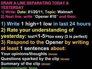 DRAW A LINE SEPARATING TODAY & YESTERDAY 1) Write:   Date:  01/20/11 , Topic:  Walmart 2) Next line, write “ Opener #10 ” and then:  1) Write  1 high + 1   low   in last 24 hours 2) Rate your understanding of yesterday:  lost < 1-5 > too easy (3 is perfect) 3) Respond to the  Opener  by writing at least   1 sentences  about : Your opinions/thoughts  OR/AND Questions sparked by the clip   OR/AND Summary of the clip  OR/AND Announcements: None 