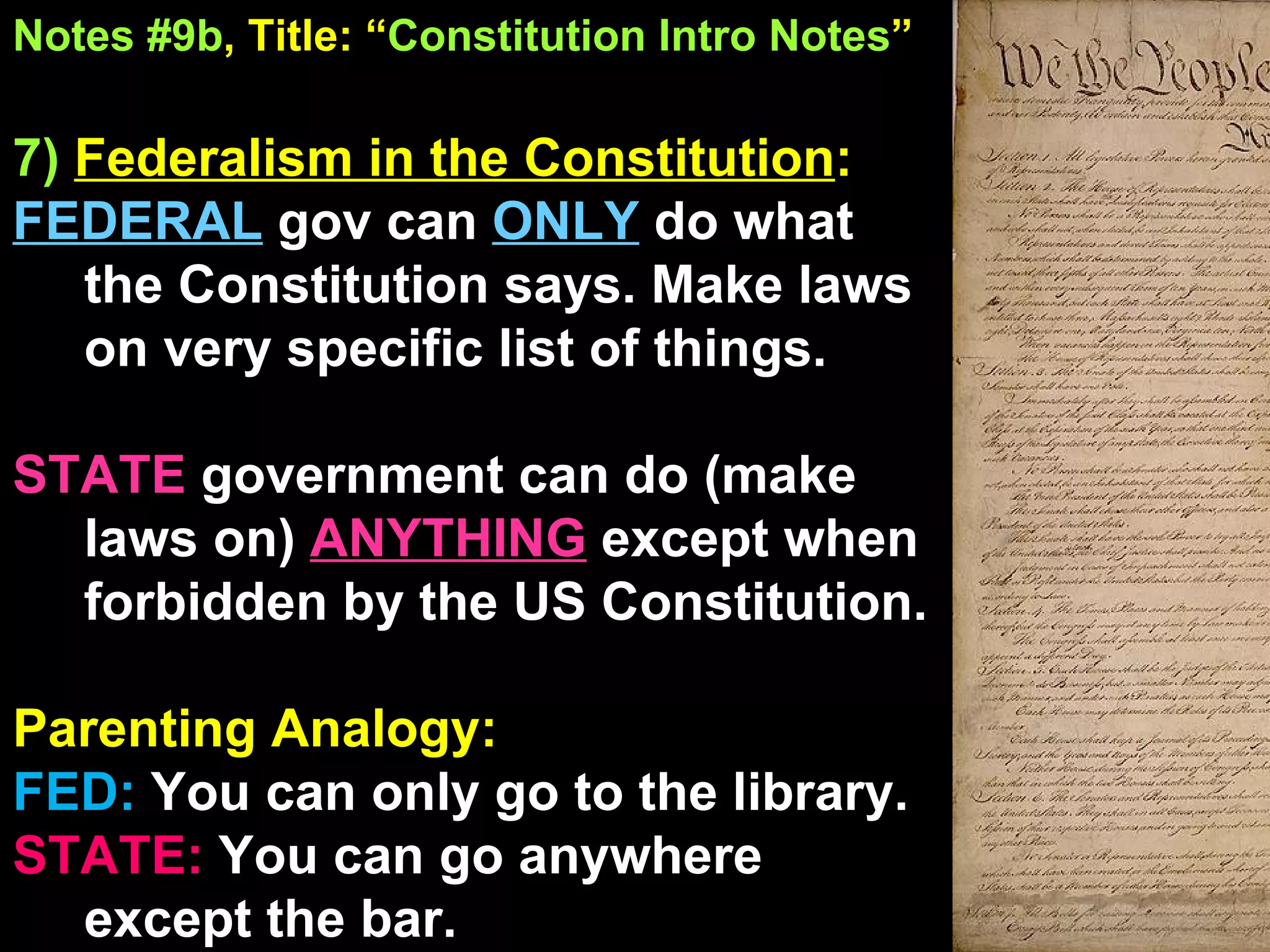 Notes #9b , Title: “ Constitution Intro Notes ”   7)  Federalism in the Constitution :  FEDERAL  gov can  ONLY   do what the Constitution says. Make laws on very specific list of things. STATE  government can do (make laws on)  ANYTHING   except when forbidden by the US Constitution. Parenting Analogy:  FED:  You can only go to the library. STATE:  You can go anywhere except the bar. 