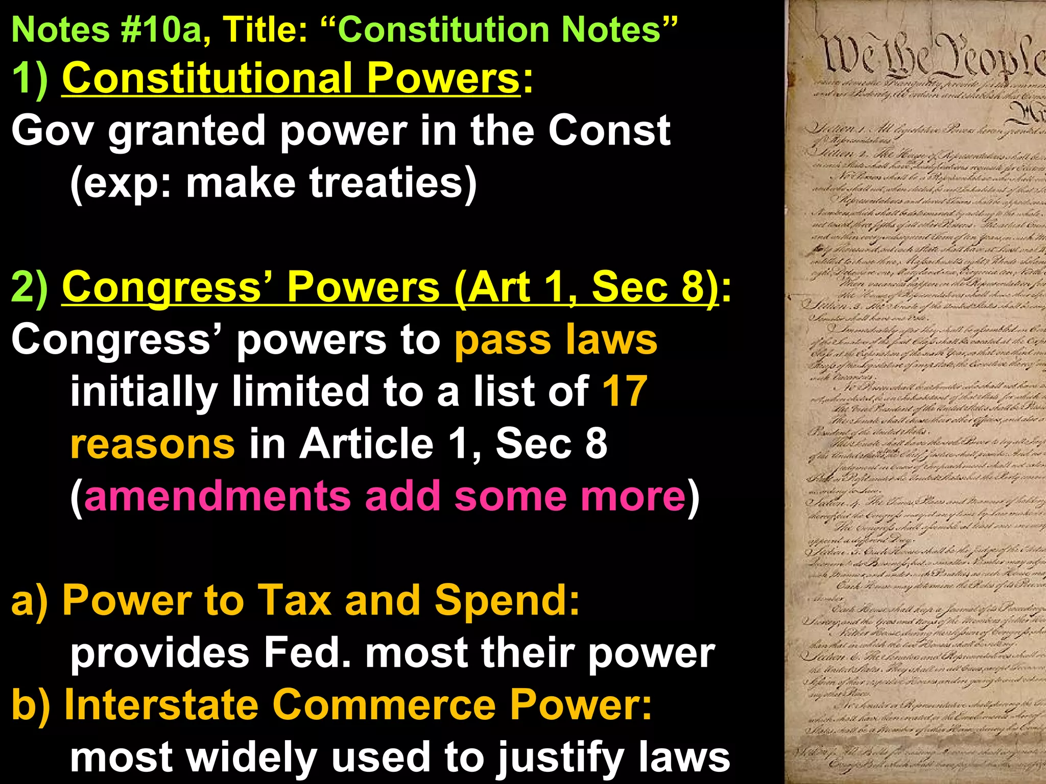 Notes #10a , Title: “ Constitution Notes ”   1)  Constitutional Powers :  Gov granted power in the Const (exp: make treaties) 2)  Congress’ Powers (Art 1, Sec 8) :  Congress’ powers to  pass laws  initially limited to a list of  17 reasons  in Article 1, Sec 8 ( amendments add some more ) a) Power to Tax and Spend:  provides Fed. most their power b) Interstate Commerce Power:  most widely used to justify laws 