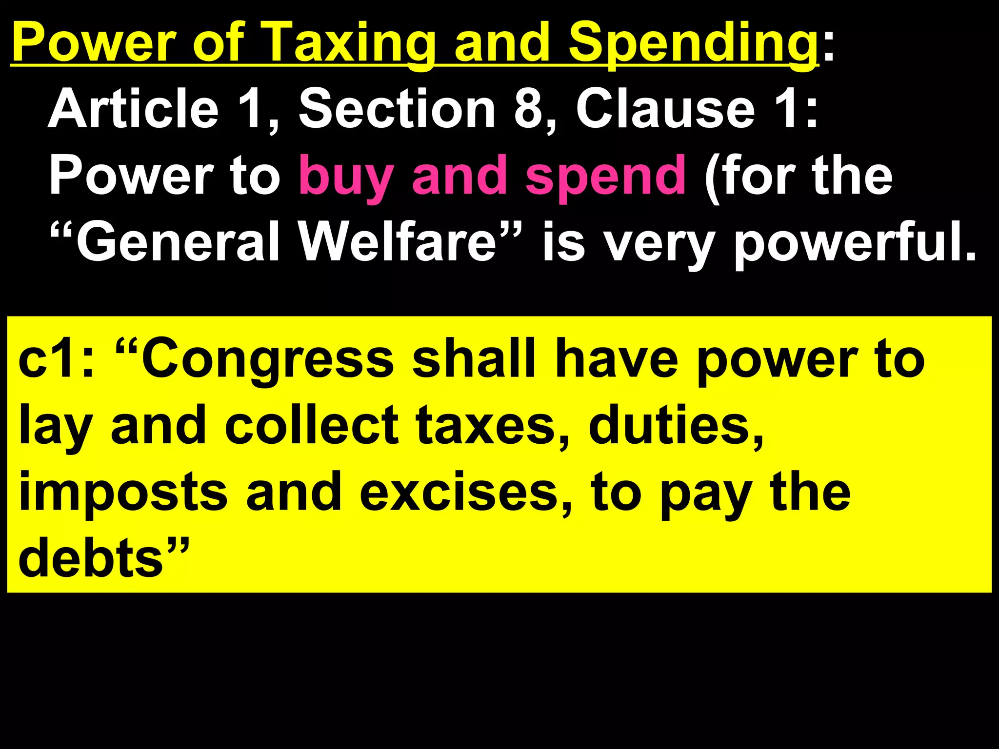 Power of Taxing and Spending : Article 1, Section 8, Clause 1: Power to  buy and spend  (for the “General Welfare” is very powerful. Mandates Review:  If when the Fed demands the state to do something. If the state refuses, the Fed will deny it money. (States can refuse to obey and lose the money). c1: “Congress shall have power to lay and collect taxes, duties, imposts and excises, to pay the debts” 