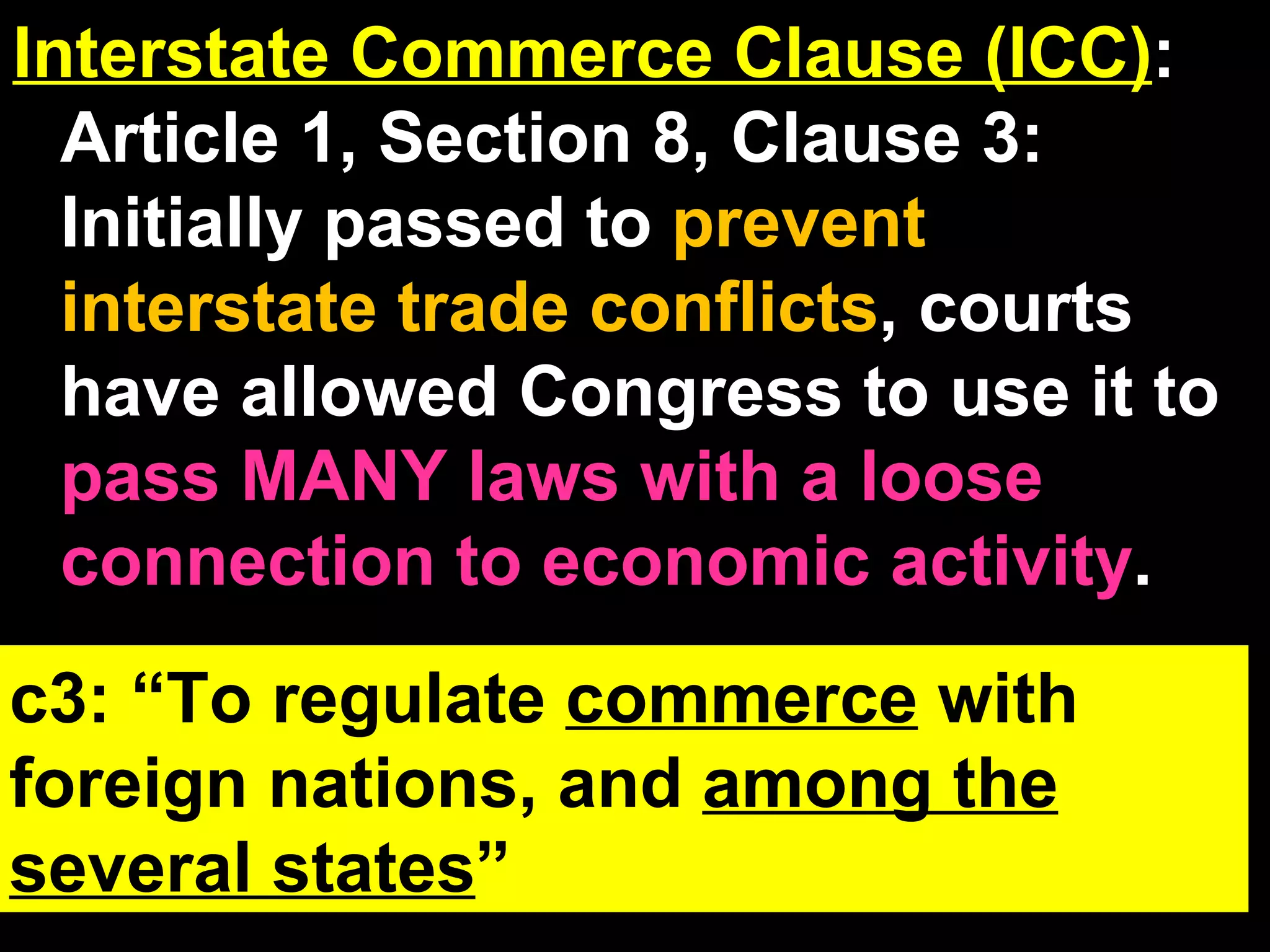 Interstate Commerce Clause (ICC) : Article 1, Section 8, Clause 3: Initially passed to  prevent interstate trade conflicts , courts have allowed Congress to use it to  pass MANY laws with a loose connection to economic activity . NPC Review:   NPC by itself has NO power. Congress has to prove the new law is connected to 1-17 like 3 (ICC), then the NPC lets them make it.  c3: “To regulate  commerce  with foreign nations, and  among the several states ” 