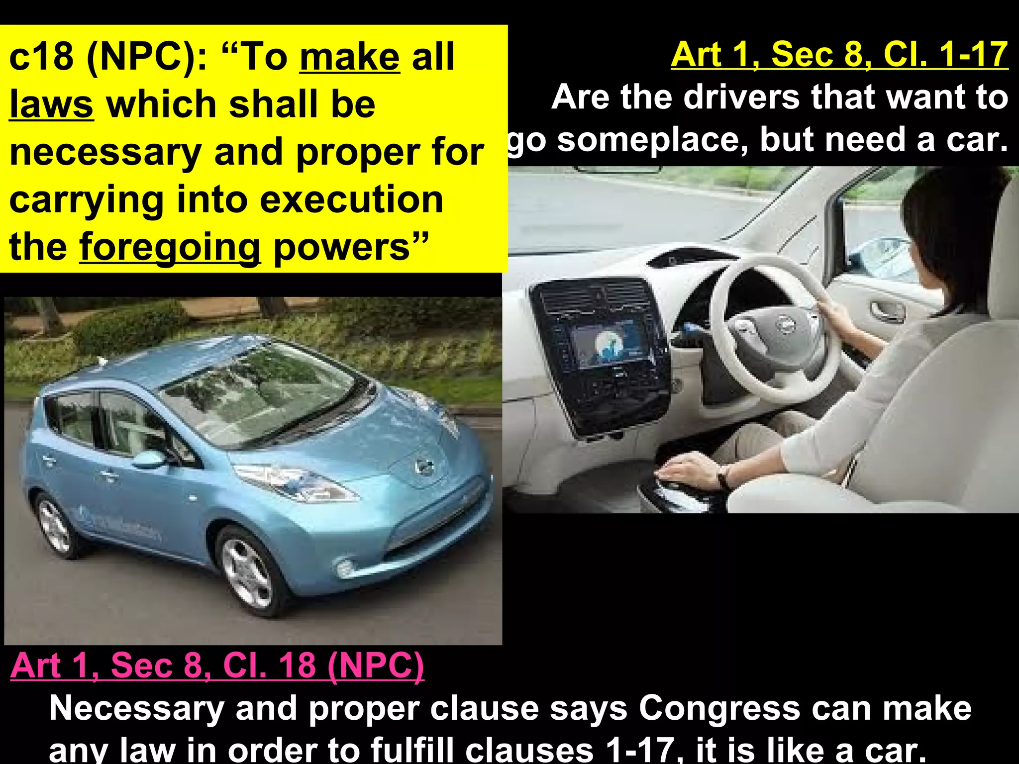 Art 1, Sec 8, Cl. 18 (NPC) Necessary and proper clause says Congress can make any law in order to fulfill clauses 1-17, it is like a car. Art 1, Sec 8, Cl. 1-17 Are the drivers that want to go someplace, but need a car. c18 (NPC): “To  make  all  laws  which shall be necessary and proper for carrying into execution the  foregoing  powers” 
