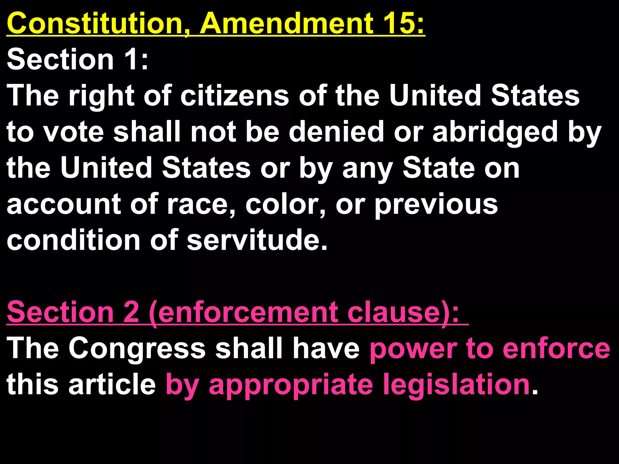 Constitution, Amendment 15: Section 1:  The right of citizens of the United States to vote shall not be denied or abridged by the United States or by any State on account of race, color, or previous condition of servitude. Section 2 (enforcement clause):  The Congress shall have  power to enforce  this article  by appropriate legislation . 