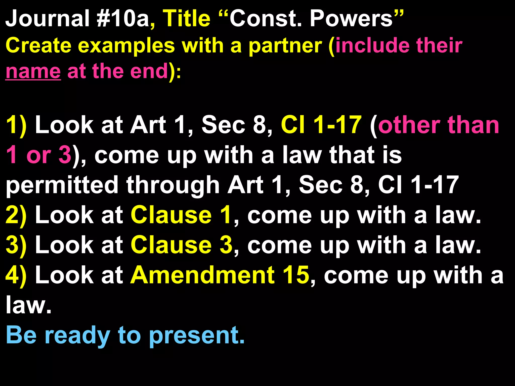 Journal #10a , Title “ Const. Powers ” Create examples with a partner ( include their  name  at the end ) : 1)  Look at Art 1, Sec 8,  Cl 1-17  ( other than 1 or 3 ), come up with a law that is permitted through Art 1, Sec 8, Cl 1-17 2)  Look at  Clause 1 , come up with a law. 3)  Look at  Clause 3 , come up with a law. 4)  Look at  Amendment 15 , come up with a law. Be ready to present. 5 Reading/Film Qs Come From These Journal Sections 