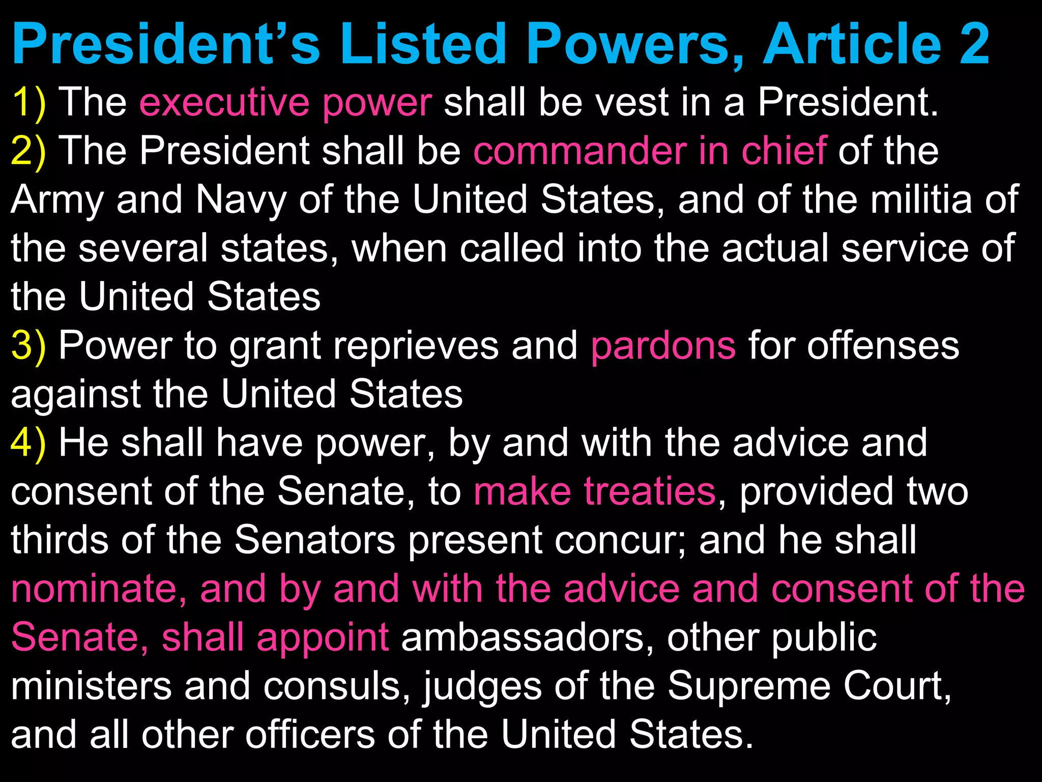 President’s Listed Powers, Article 2 1)  The  executive power  shall be vest in a President. 2)  The President shall be  commander in chief  of the Army and Navy of the United States, and of the militia of the several states, when called into the actual service of the United States 3)  Power to grant reprieves and  pardons  for offenses against the United States 4)  He shall have power, by and with the advice and consent of the Senate, to  make treaties , provided two thirds of the Senators present concur; and he shall  nominate, and by and with the advice and consent of the Senate, shall appoint  ambassadors, other public ministers and consuls, judges of the Supreme Court, and all other officers of the United States. 