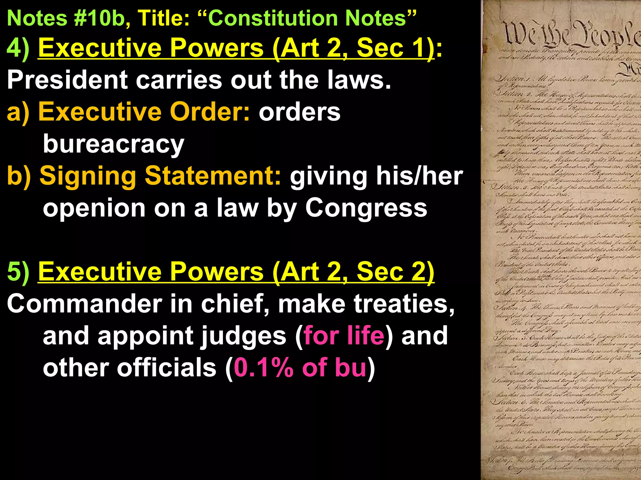 Notes #10b , Title: “ Constitution Notes ”   4)  Executive Powers (Art 2, Sec 1) :  President carries out the laws. a) Executive Order:  orders bureacracy b) Signing Statement:  giving his/her openion on a law by Congress 5)  Executive Powers (Art 2, Sec 2) Commander in chief, make treaties, and appoint judges ( for life ) and other officials ( 0.1% of bu ) 