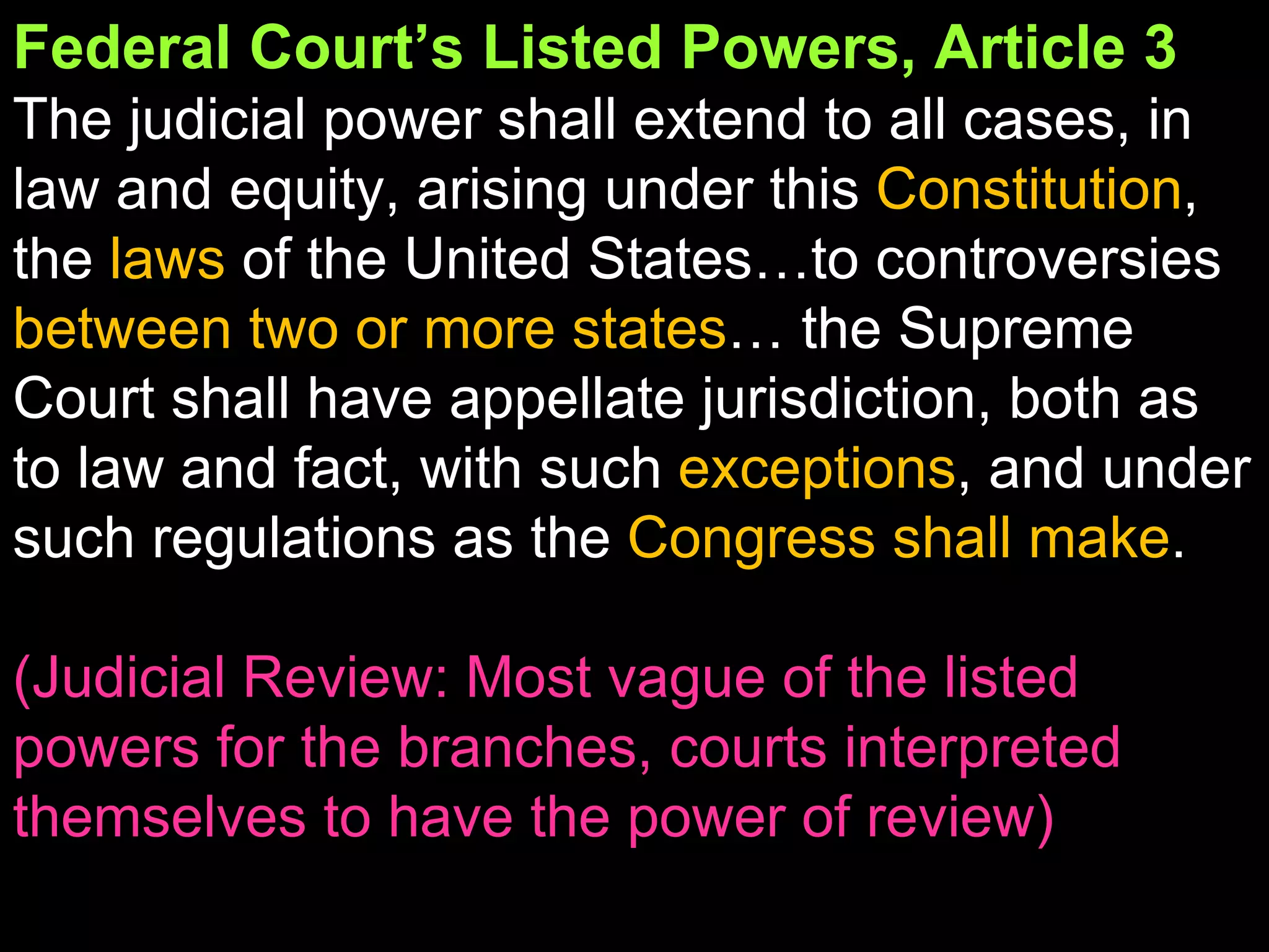 Federal Court’s Listed Powers, Article 3 The judicial power shall extend to all cases, in law and equity, arising under this  Constitution , the  laws  of the United States…to controversies  between two or more states … the Supreme Court shall have appellate jurisdiction, both as to law and fact, with such  exceptions , and under such regulations as the  Congress shall make . (Judicial Review: Most vague of the listed powers for the branches, courts interpreted themselves to have the power of review) 