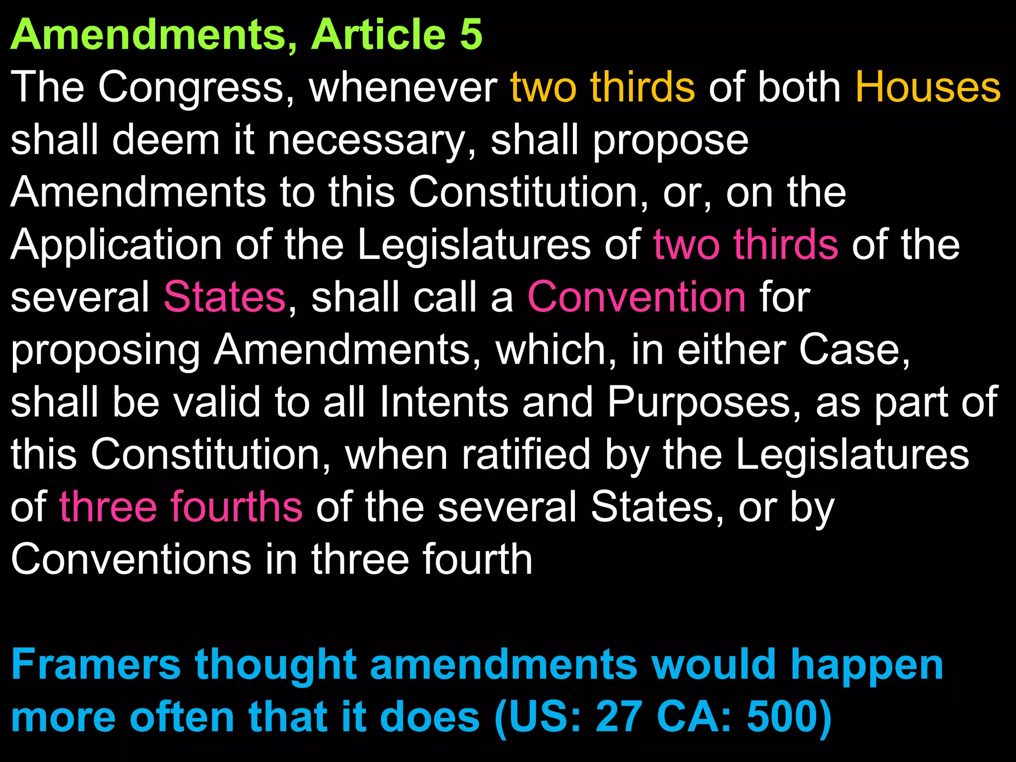 Amendments, Article 5 The Congress, whenever  two thirds  of both  Houses  shall deem it necessary, shall propose Amendments to this Constitution, or, on the Application of the Legislatures of   two   thirds   of the several  States , shall call a  Convention  for proposing Amendments, which, in either Case, shall be valid to all Intents and Purposes, as part of this Constitution, when ratified by the Legislatures of  three fourths  of the several States, or by Conventions in three fourth  Framers thought amendments would happen more often that it does (US: 27 CA: 500) 