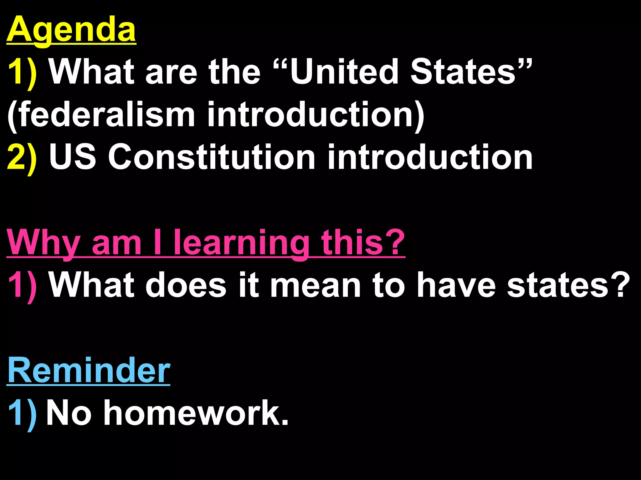 Agenda 1)  What are the “United States” (federalism introduction) 2)  US Constitution introduction Why am I learning this? 1)  What does it mean to have states? Reminder 1)   No homework. 