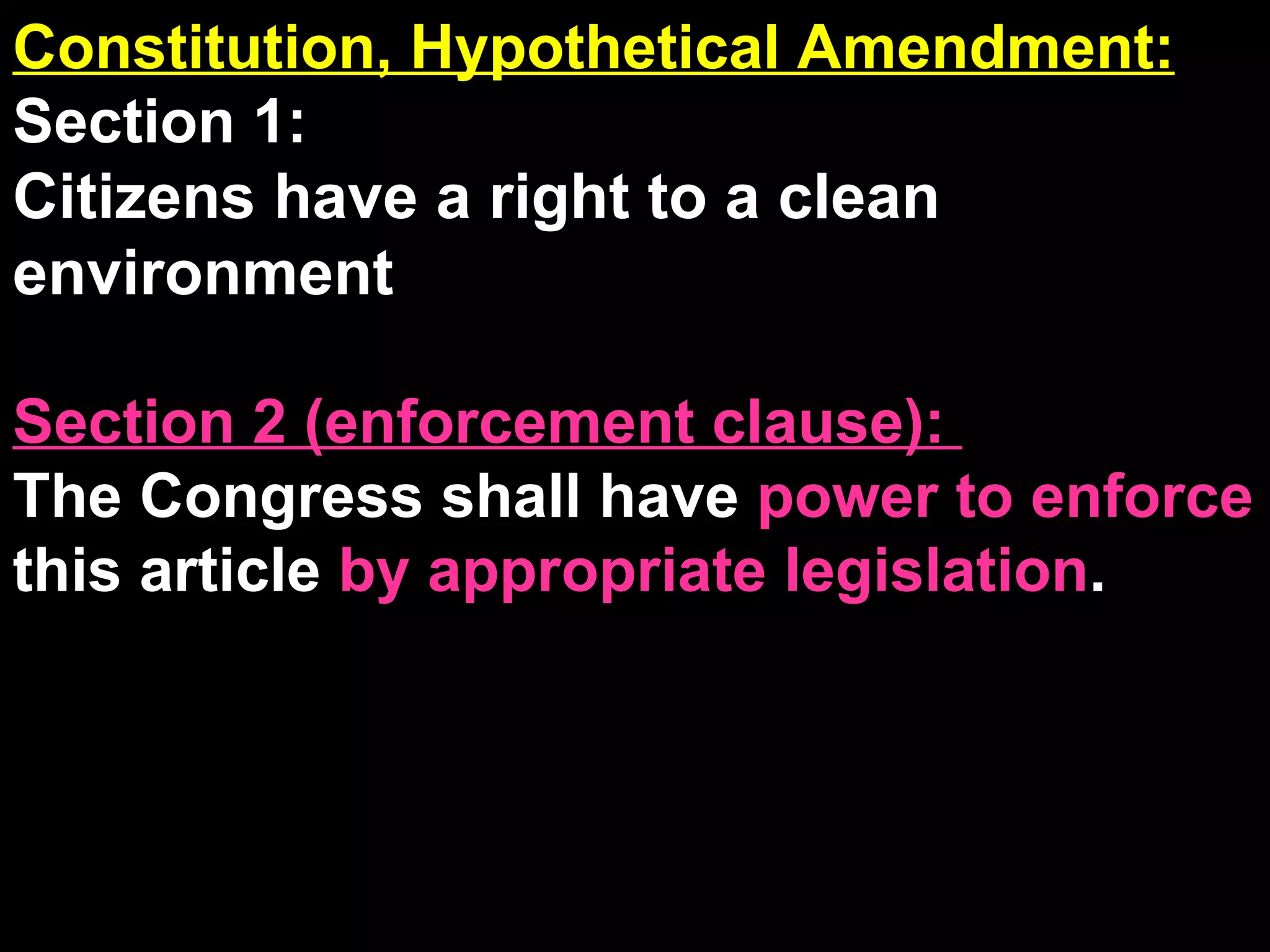 Constitution, Hypothetical Amendment: Section 1:  Citizens have a right to a clean environment Section 2 (enforcement clause):  The Congress shall have  power to enforce  this article  by appropriate legislation . 