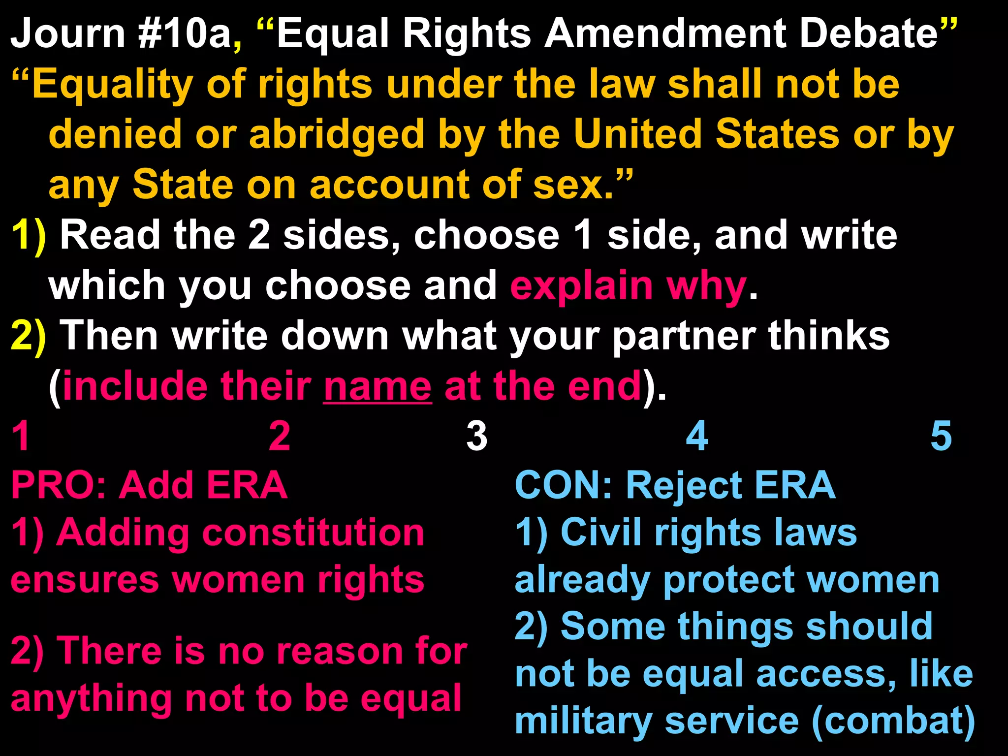 Journ #10a , “ Equal Rights Amendment Debate ” “ Equality of rights under the law shall not be denied or abridged by the United States or by any State on account of sex.” 1)  Read the 2 sides, choose 1 side, and write which you choose and  explain   why . 2)  Then write down what your partner thinks ( include their  name  at the end ). 1    2   3  4  5 CON: Reject ERA 1) Civil rights laws already protect women 2) Some things should not be equal access, like military service (combat) PRO: Add ERA 1) Adding constitution ensures women rights 2) There is no reason for anything not to be equal 