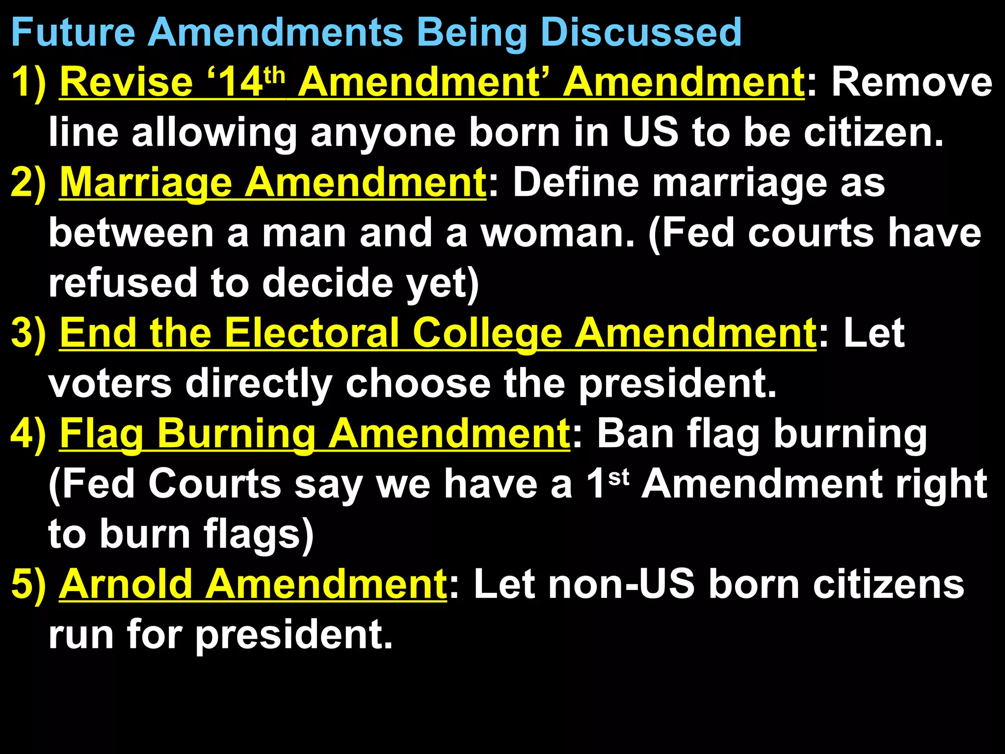 Future Amendments Being Discussed 1)  Revise ‘14 th  Amendment’ Amendment : Remove line allowing anyone born in US to be citizen. 2)  Marriage Amendment : Define marriage as between a man and a woman. (Fed courts have refused to decide yet) 3)  End the Electoral College Amendment : Let voters directly choose the president. 4)  Flag Burning Amendment : Ban flag burning (Fed Courts say we have a 1 st  Amendment right to burn flags) 5)  Arnold Amendment : Let non-US born citizens run for president. 