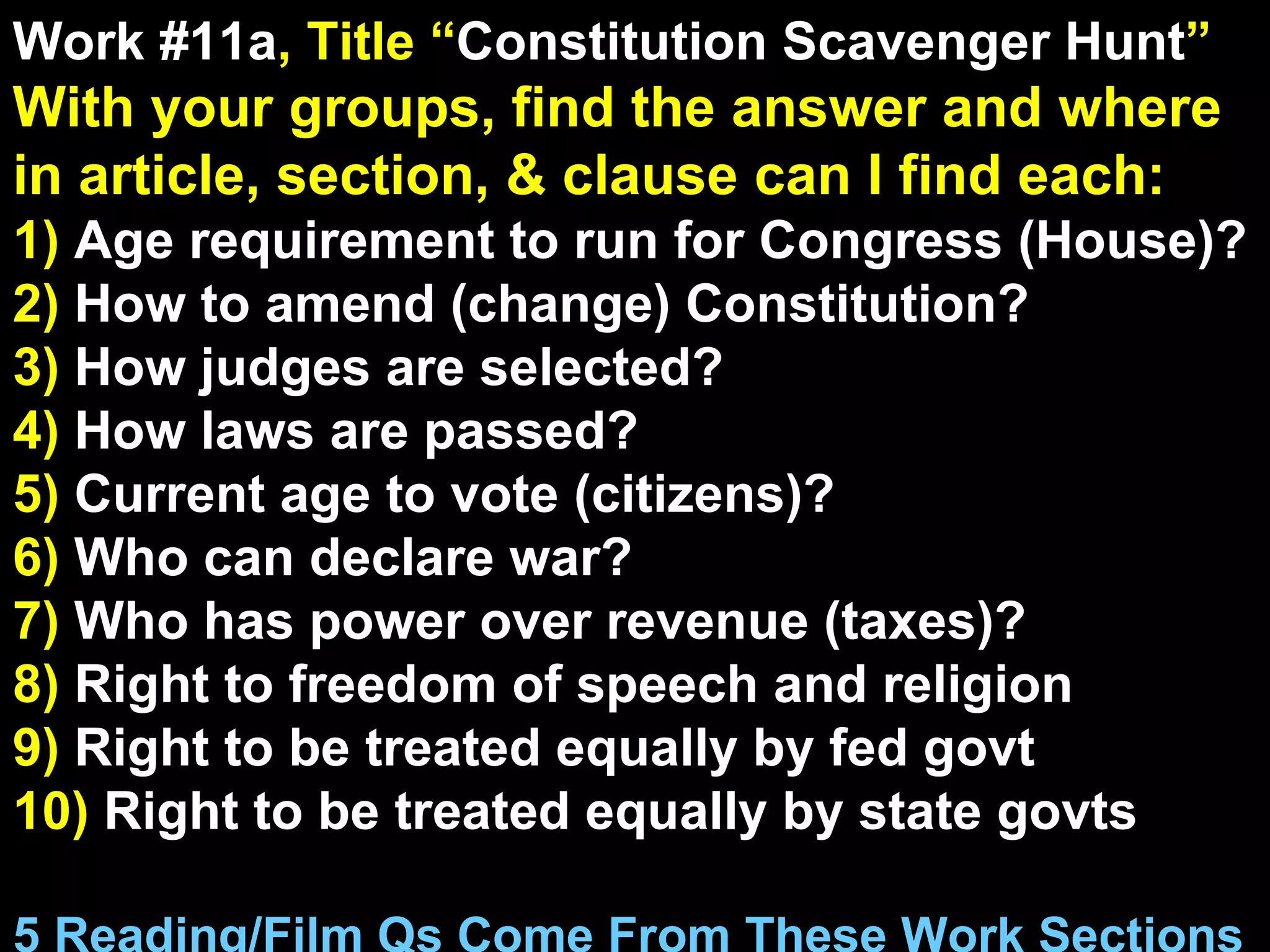 Work #11a , Title “ Constitution Scavenger Hunt ” With your groups, find the answer and where in article, section, & clause can I find each: 1)  Age requirement to run for Congress (House)? 2)  How to amend (change) Constitution? 3)  How judges are selected? 4)  How laws are passed? 5)  Current age to vote (citizens)? 6)  Who can declare war? 7)  Who has power over revenue (taxes)? 8)  Right to freedom of speech and religion 9)  Right to be treated equally by fed govt 10)  Right to be treated equally by state govts 5 Reading/Film Qs Come From These Work Sections 