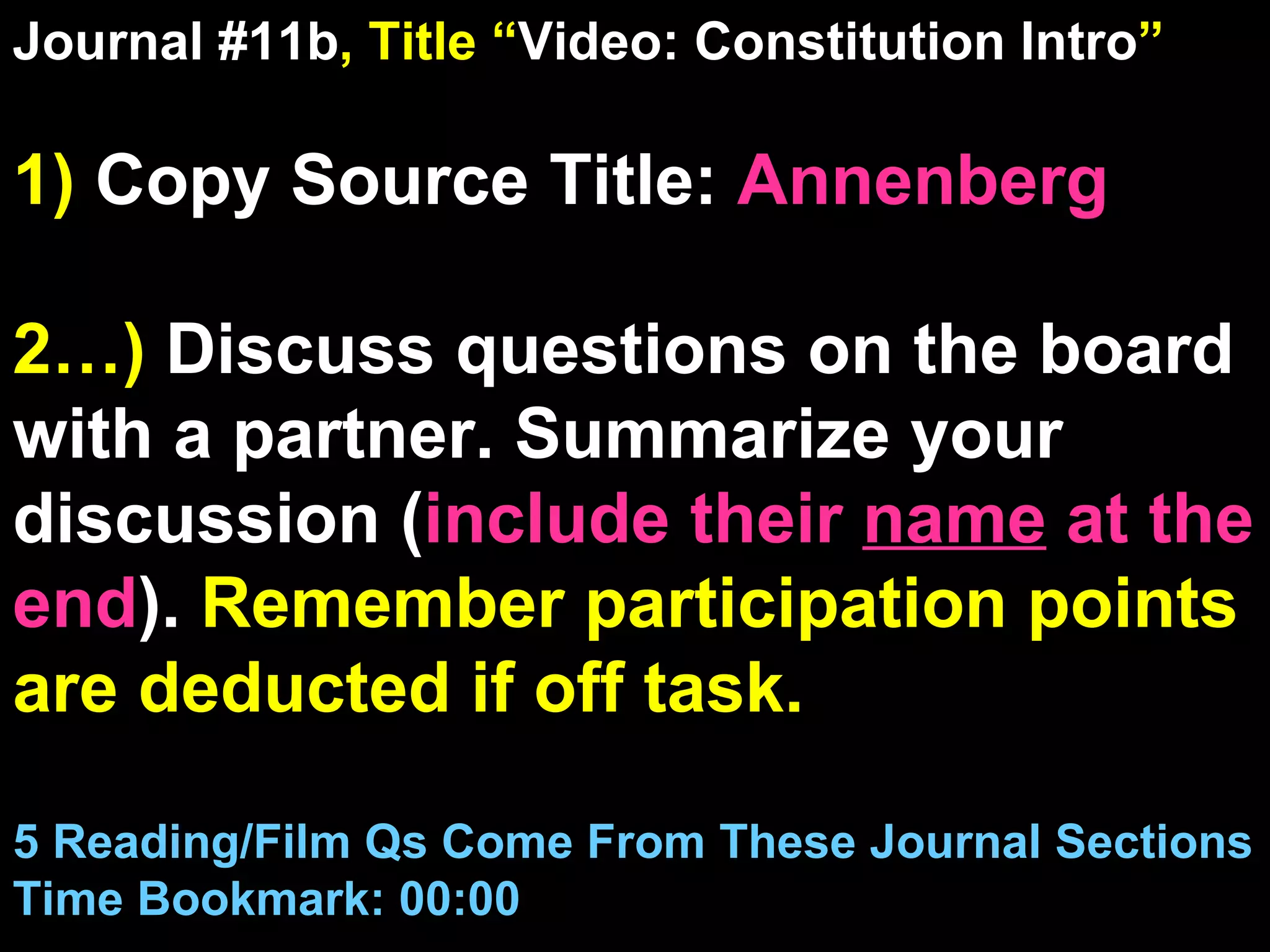 Journal #11b , Title “ Video: Constitution Intro ” 1)  Copy Source Title:   Annenberg 2…)  Discuss questions on the board with a partner. Summarize your discussion ( include their  name  at the end ).  Remember participation points are deducted if off task.  5 Reading/Film Qs Come From These Journal Sections Time Bookmark: 00:00 