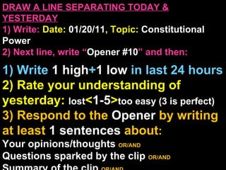 DRAW A LINE SEPARATING TODAY & YESTERDAY 1) Write:   Date:  01/20/11 , Topic:  Constitutional Power 2) Next line, write “ Opener #10 ” and then:  1) Write  1 high + 1   low   in last 24 hours 2) Rate your understanding of yesterday:  lost < 1-5 > too easy (3 is perfect) 3) Respond to the  Opener  by writing at least   1 sentences  about : Your opinions/thoughts  OR/AND Questions sparked by the clip   OR/AND Summary of the clip  OR/AND Announcements: None 