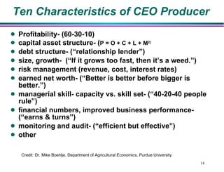 Ten Characteristics of CEO Producer Profitability- (60-30-10) capital asset structure- ( P = O + C + L + M 2) debt structure- (“relationship lender”) size, growth-  (“If it grows too fast, then it’s a weed.”) risk management (revenue, cost, interest rates) earned net worth- (“Better is better before bigger is better.”)  managerial skill- capacity vs. skill set- (“40-20-40 people rule”) financial numbers, improved business performance- (“earns & turns”) monitoring and audit- (“efficient but effective”) other Credit: Dr. Mike Boehlje, Department of Agricultural Economics, Purdue University  
