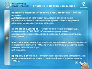 ТКМВ-РУ :: Состав комплекса Контейнер межведомственного взаимодействия –  типовое решение  для  Поставщика , обеспечивает реализацию веб-сервиса для межведомственного взаимодействия и реализацию асинхронной обработки межведомственных запросов. Библиотека адаптеров –  типовое решение для  Потребителей , подключенных к СИР РИЭП, обеспечивает реализацию межведомственных запросов к веб-сервисам Поставщиков (прежде всего ФОИВ). Методика адаптации –  руководство разработчика, включая примеры государственных услуг с ТКМВ, и регламент публикации/подключения, включая типовые паспорта  веб-сервисов.  Программа обучения –  обеспечивает возможность самостоятельной реализации межведомственного взаимодействия с использованием ТКМВ-С.  