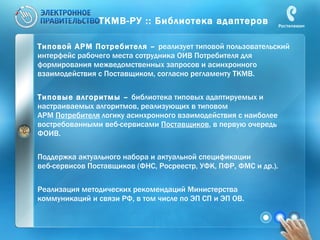 ТКМВ-РУ :: Библиотека адаптеров Типовой АРМ Потребителя –  реализует типовой пользовательский интерфейс рабочего места сотрудника ОИВ Потребителя для формирования межведомственных запросов и асинхронного взаимодействия с Поставщиком, согласно регламенту ТКМВ. Типовые алгоритмы –  библиотека типовых адаптируемых и настраиваемых алгоритмов, реализующих в типовом  АРМ  Потребителя  логику асинхронного взаимодействия с наиболее востребованными веб-сервисами  Поставщиков , в первую очередь ФОИВ. Поддержка актуального набора и актуальной спецификации  веб-сервисов Поставщиков (ФНС, Росреестр, УФК, ПФР, ФМС и др.). Реализация методических рекомендаций Министерства  коммуникаций и связи РФ, в том числе по ЭП СП и ЭП ОВ. 