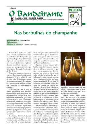 Jornal



   O Bandeirante
           Ano XX - no 230 - Janeiro de 2012
           Publicação Mensal da Sociedade Brasileira de Médicos Escritores - Regional do Estado de São Paulo - SOBRAMES-SP




           Nas borbulhas do champanhe
Josyanne Rita de Arruda Franco
Médica Pediatra
Presidente da Sobrames SP / Biênio 2011-2012




    Brindar feliz e aliviado a uma                   do a situação, uma compreensão
nova jornada, sorver com euforia                     equivocada de que o trabalho foi
as borbulhas do champanhe en-                        feito para quem não tem sorte,
quanto os fogos de artifício se di-                  para quem está destinado a ser
rigem ao céu na súplica ensurde-                     ninguém no efêmero mundo das
cedora que afasta maus espíritos,                    celebridades fortuitas.
ilumina caminhos e promete bo-                           Algumas pessoas nascem para
nança são comportamentos que                         brilhar em determinado aspecto
fazem parte da magia dos festejos                    de seus talentos naturais, o que
de fim de ano.                                       não causa estranheza. Porém,
    Despertar para novos momen-                      quando um jovem se deixa levar
tos, acordar para outras oportuni-                   pela inércia, acreditando que o
dades e sorrir só pelo fato de estar                 hálito da fortuna soprará em suas
vivo no raiar de um novo tempo                       faces enquanto repousa seu sono
promovem o restauro da esperan-                      restaurador depois de horas de vi-
ça e a vontade de realizar mudan-                    gília nas redes sociais (onde vive
ças. Promessas fáceis em momen-                      parte do mundo de outrem em
tos vãos...                                          absorção de conceitos e imagens                             nhecido, a justa promoção no tra-
    E de repente, mal o ano se                       atraentes, quase sempre em con-                             balho, a oportunidade de mostrar
inicia, percebe-se um imediato                       sonância com sua apatia laboral) é                          seu valor. Então o ano que chega
esvaziamento das propostas, um                       necessário que nos questionemos                             será apenas gratuidade?
desalento sem perspectivas, uma                      o quanto estamos fazendo pela                                  Pede-se muito, dá-se quase
ociosidade entediante para rea-                      juventude na atualidade, contin-                            nada. Na balança, o equilíbrio
lizar esforços. Como é volúvel o                     gente de poucos horizontes que se                           não está restaurado: pesa o pra-
ser humano, inebriado pelo apelo                     arrasta com dificuldade na desco-                           to que esmola facilidade em tudo,
fácil das graciosidades mundanas                     nhecida busca pela sobrevivência.                           tornando os olhos do homem
movidas a álcool que rapidamen-                          A história renova o mundo e o                           grandes e suas mãos pequenas.
te se desfazem em dissipação invi-                   mundo constroi a história. Velhos                           Mas a vida não é fácil: é preciso
sível de qualquer motivação, feito                   e jovens brindam o novo disparan-                           mudar, transformar, adaptar para
gás que se esvai em silêncio e efei-                 do rolhas de champanhe para o                               vencer. Bilhões de anos de evolu-
to nocivo.                                           alto. Corações também se agitam                             ção da vida neste planeta foram
    Benefícios, direitos, benesses:                  em batidas apressadas, ansiosas,                            necessários para que um dia che-
aqui e acolá são mantras de uma                      animadas: amores, viagens, di-                              gássemos a navegar sem precisar
sociedade que acredita que o es-                     nheiro, felicidade e saúde. Quase                           sair de casa... não acabemos feito
forço não vale a pena. Agravan-                      ninguém clama pelo esforço reco-                            dinossauros!
 