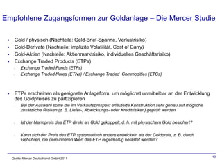 Empfohlene Zugangsformen zur Goldanlage – Die Mercer Studie

     Gold / physisch (Nachteile: Geld-Brief-Spanne, Verlustrisiko)
     Gold-Derivate (Nachteile: implizite Volatilität, Cost of Carry)
     Gold-Aktien (Nachteile: Aktienmarktrisiko, individuelles Geschäftsrisiko)
     Exchange Traded Products (ETPs)
      -   Exchange Traded Funds (ETFs)
      -   Exchange Traded Notes (ETNs) / Exchange Traded Commodities (ETCs)



     ETPs erscheinen als geeignete Anlageform, um möglichst unmittelbar an der Entwicklung
      des Goldpreises zu partizipieren
      -   Bei der Auswahl sollte die im Verkaufsprospekt erläuterte Konstruktion sehr genau auf mögliche
          zusätzliche Risiken (z. B. Liefer-, Abwicklungs- oder Kreditrisiken) geprüft werden

      -   Ist der Marktpreis des ETP direkt an Gold gekoppelt, d. h. mit physischem Gold besichert?

      -   Kann sich der Preis des ETP systematisch anders entwickeln als der Goldpreis, z. B. durch
          Gebühren, die dem inneren Wert des ETP regelmäßig belastet werden?


                                                                                                           13
     Quelle: Mercer Deutschland GmbH 2011
 