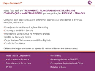 O que fazemos?
Nosso foco está em TREINAMENTO, PLANEJAMENTO e ESTRATÉGIA DE
COMUNICAÇÃO e MARKETING DIGITAL para organizações PÚBLICAS e PRIVADAS.
Contamos com especialistas em diferentes segmentos e atendemos a diversas
soluções, entre elas:
•Planejamento de Comunicação e Marketing
•Estratégias de Mídias Sociais
•Inteligência Competitiva no Ambiente Digital
•Gestão de Presença Online
•Capacitação e Treinamento em Mídias Digitais
•Comércio Eletrônico
Orientamos e gerenciamos as ações de nossos clientes em áreas como:
 