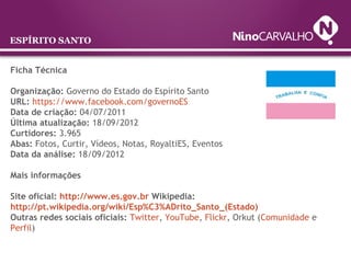 ESPÍRITO SANTO
Ficha Técnica
Organização: Governo do Estado do Espírito Santo
URL: https://www.facebook.com/governoES
Data de criação: 04/07/2011
Última atualização: 18/09/2012
Curtidores: 3.965
Abas: Fotos, Curtir, Vídeos, Notas, RoyaltiES, Eventos
Data da análise: 18/09/2012
Mais informações
Site oficial: http://www.es.gov.br Wikipedia: 
http://pt.wikipedia.org/wiki/Esp%C3%ADrito_Santo_(Estado)
Outras redes sociais oficiais: Twitter, YouTube, Flickr, Orkut (Comunidade e
Perfil)
 