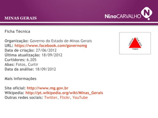 MINAS GERAIS
Ficha Técnica
Organização: Governo do Estado de Minas Gerais
URL: https://www.facebook.com/governomg
Data de criação: 27/06/2012
Última atualização: 18/09/2012
Curtidores: 6.205
Abas: Fotos, Curtir
Data da análise: 18/09/2012
Mais informações
Site oficial: http://www.mg.gov.br
Wikipedia: http://pt.wikipedia.org/wiki/Minas_Gerais
Outras redes sociais: Twitter, Flickr, YouTube
 