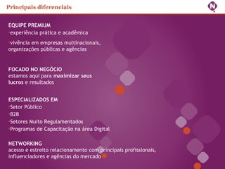 EQUIPE PREMIUM
•experiência prática e acadêmica
•vivência em empresas multinacionais,
organizações públicas e agências
FOCADO NO NEGÓCIO
estamos aqui para maximizar seus
lucros e resultados
ESPECIALIZADOS EM
•Setor Público
•B2B
•Setores Muito Regulamentados
•Programas de Capacitação na área Digital
NETWORKING
acesso e estreito relacionamento com principais profissionais,
influenciadores e agências do mercado
Principais diferenciais
 