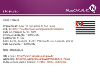 Ficha Técnica
Organização: Governo do Estado de São Paulo
URL: https://www.facebook.com/governodesaopaulo
Data de criação: 27/04/2009
Última atualização: 18/09/2012
Curtidores: 11.507
Abas: Fotos, YouTube, Curtir, Política de uso, Eventos, Vídeos
Data da análise: 18/09/2012
Mais informações
Site oficial: http://www.saopaulo.sp.gov.br
Wikipedia: http://pt.wikipedia.org/wiki/S%C3%A3o_Paulo
Outras redes sociais oficiais: Twitter, Flickr, SlideShare
SÃO PAULO
 